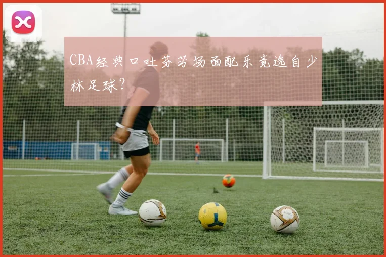 CBA经典口吐芬芳场面配乐竟选自少林足球？