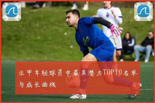 法甲年轻球员中最具潜力TOP10名单与成长曲线
