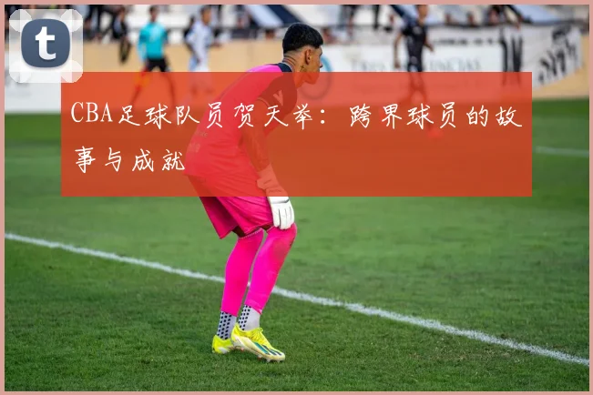 CBA足球队员贺天举：跨界球员的故事与成就