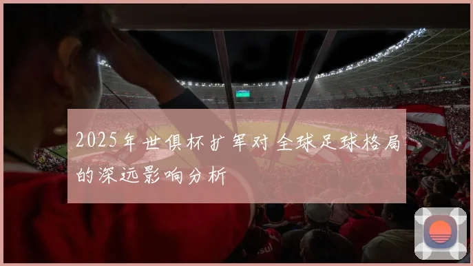 2025年世俱杯扩军对全球足球格局的深远影响分析